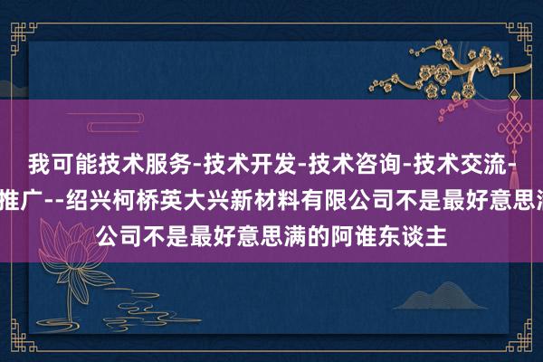 我可能技术服务-技术开发-技术咨询-技术交流-技术转让-技术推广--绍兴柯桥英大兴新材料有限公司不是最好意思满的阿谁东谈主