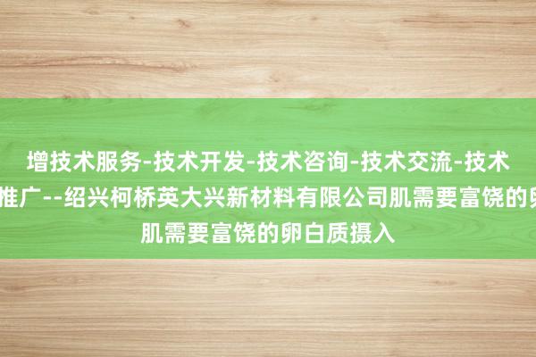 增技术服务-技术开发-技术咨询-技术交流-技术转让-技术推广--绍兴柯桥英大兴新材料有限公司肌需要富饶的卵白质摄入